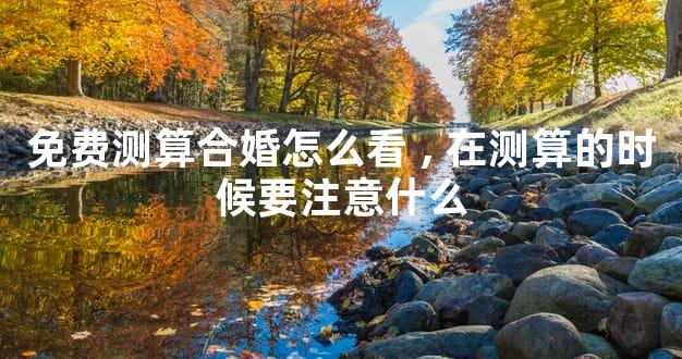 免费测算合婚怎么看,在测算的时候要注意什么